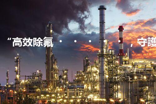 “高效除氟，守護碧水藍天——廢水中氟離子處理新篇章”
